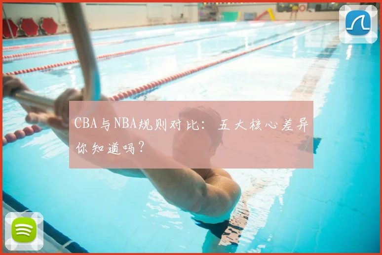 CBA与NBA规则对比：五大核心差异你知道吗？