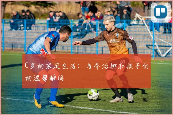 C罗的家庭生活：与乔治娜和孩子们的温馨瞬间