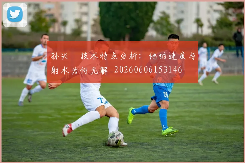 孙兴慜技术特点分析：他的速度与射术为何无解_20260606153146