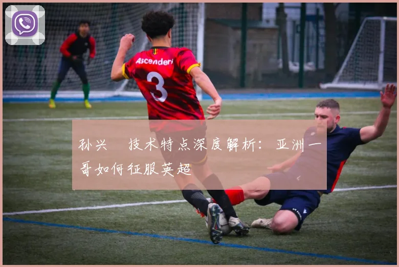 孙兴慜技术特点深度解析：亚洲一哥如何征服英超
