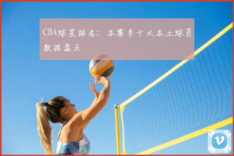 CBA球星排名：本赛季十大本土球员数据盘点
