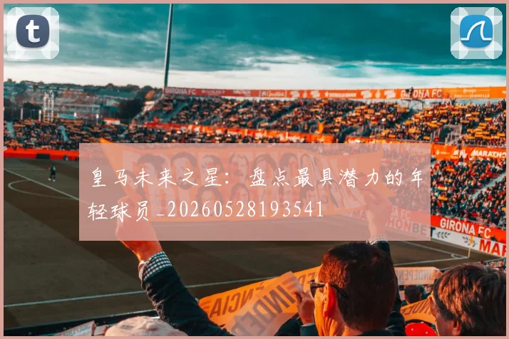 皇马未来之星：盘点最具潜力的年轻球员_20260528193541