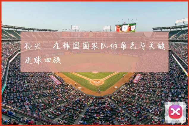孙兴慜在韩国国家队的角色与关键进球回顾