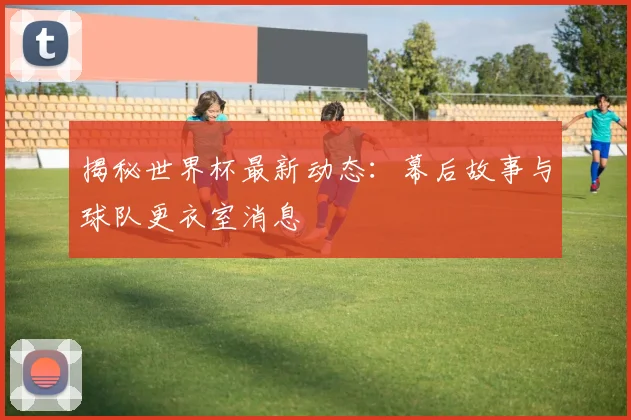 揭秘世界杯最新动态:幕后故事与球队更衣室消息