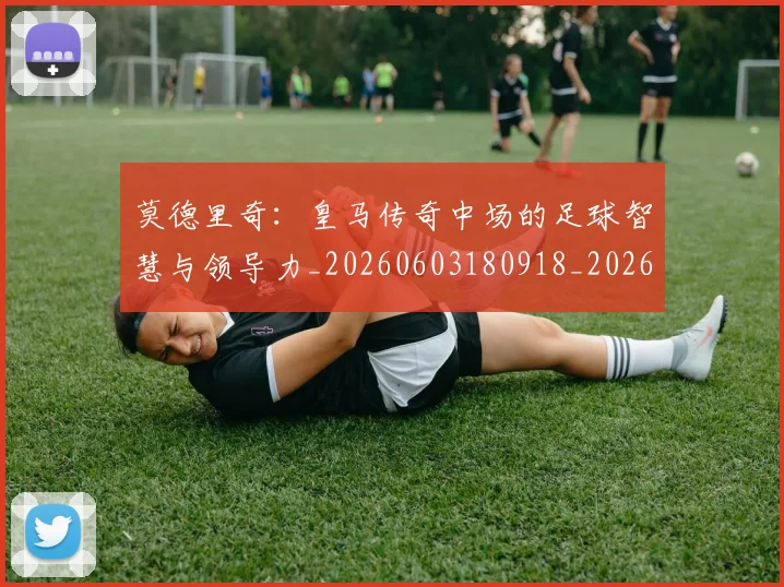 莫德里奇：皇马传奇中场的足球智慧与领导力_20260603180918_20260703181757