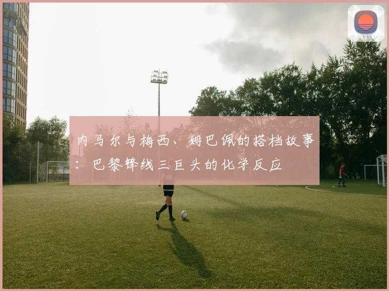 内马尔与梅西、姆巴佩的搭档故事：巴黎锋线三巨头的化学反应