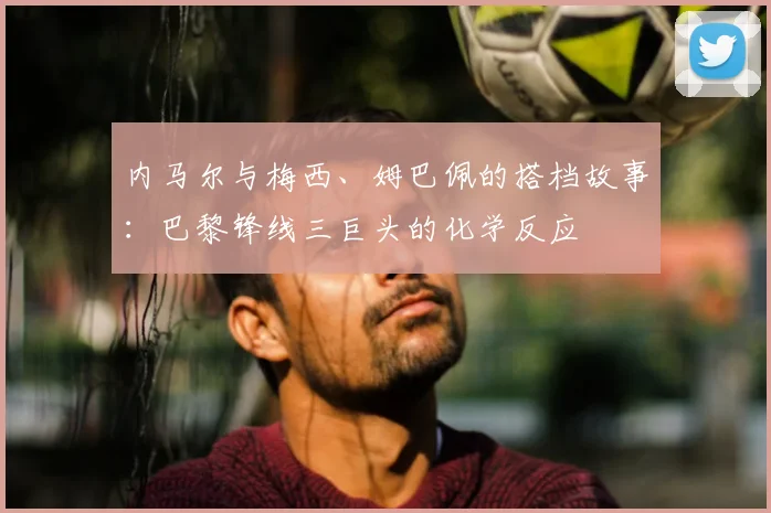 内马尔与梅西、姆巴佩的搭档故事：巴黎锋线三巨头的化学反应