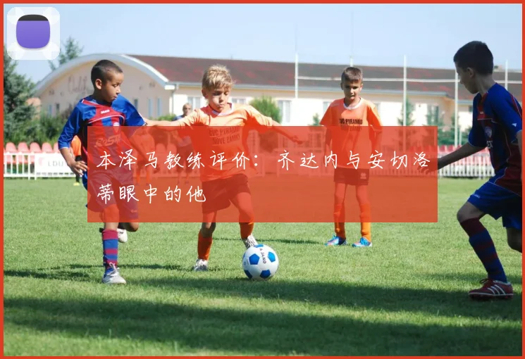 本泽马教练评价：齐达内与安切洛蒂眼中的他