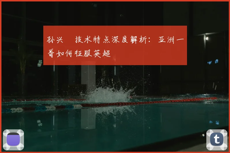 孙兴慜技术特点深度解析：亚洲一哥如何征服英超