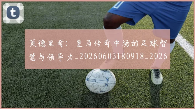 莫德里奇:皇马传奇中场的足球智慧与领导力_20260603180918_20260703181757
