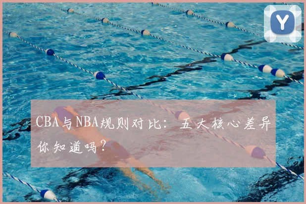 CBA与NBA规则对比:五大核心差异你知道吗?