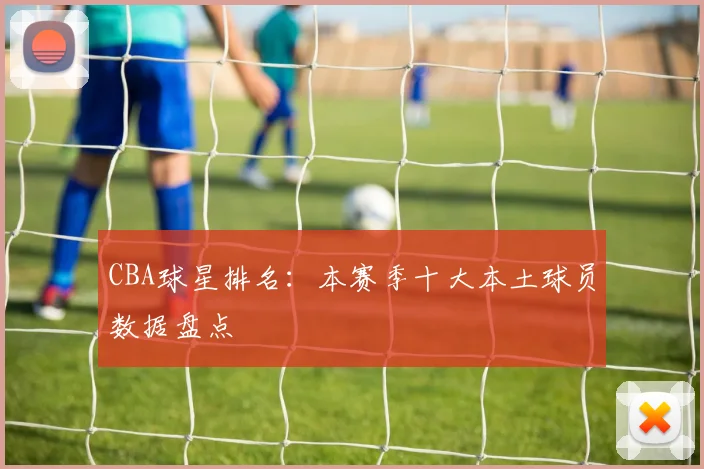 CBA球星排名：本赛季十大本土球员数据盘点