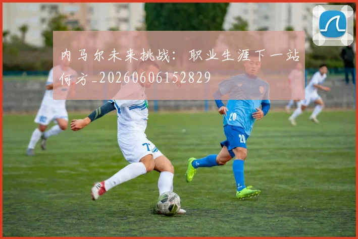 内马尔未来挑战：职业生涯下一站何方_20260606152829