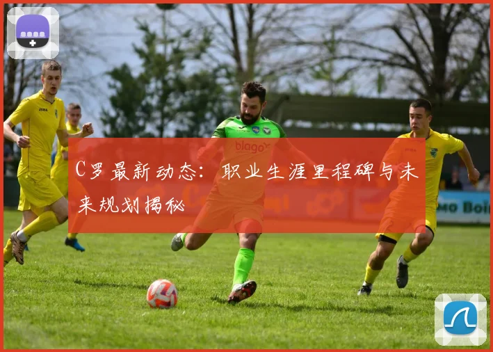 C罗最新动态：职业生涯里程碑与未来规划揭秘