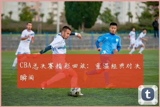 CBA总决赛精彩回放:重温经典对决瞬间