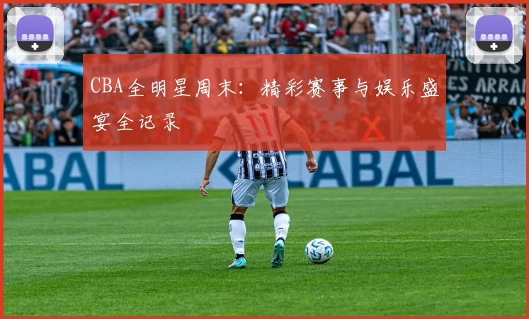 CBA全明星周末：精彩赛事与娱乐盛宴全记录