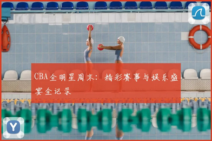 CBA全明星周末：精彩赛事与娱乐盛宴全记录