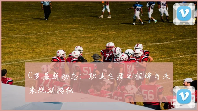 C罗最新动态：职业生涯里程碑与未来规划揭秘